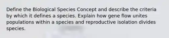 Define the Biological Species Concept and describe the criteria by which it defines a species. Explain how gene flow unites populations within a species and reproductive isolation divides species.