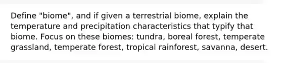 Define "biome", and if given a terrestrial biome, explain the temperature and precipitation characteristics that typify that biome. Focus on these biomes: tundra, boreal forest, temperate grassland, temperate forest, tropical rainforest, savanna, desert.