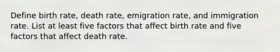 Define birth rate, death rate, emigration rate, and immigration rate. List at least five factors that affect birth rate and five factors that affect death rate.