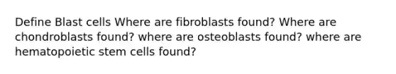 Define Blast cells Where are fibroblasts found? Where are chondroblasts found? where are osteoblasts found? where are hematopoietic stem cells found?