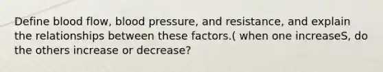 Define blood flow, blood pressure, and resistance, and explain the relationships between these factors.( when one increaseS, do the others increase or decrease?