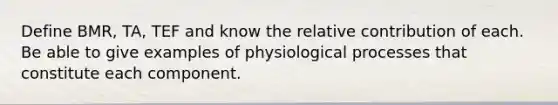 Define BMR, TA, TEF and know the relative contribution of each. Be able to give examples of physiological processes that constitute each component.