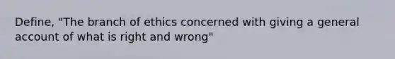 Define, "The branch of ethics concerned with giving a general account of what is right and wrong"