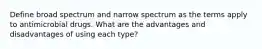 Define broad spectrum and narrow spectrum as the terms apply to antimicrobial drugs. What are the advantages and disadvantages of using each type?