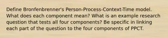 Define Bronfenbrenner's Person-Process-Context-Time model. What does each component mean? What is an example research question that tests all four components? Be specific in linking each part of the question to the four components of PPCT.