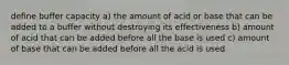 define buffer capacity a) the amount of acid or base that can be added to a buffer without destroying its effectiveness b) amount of acid that can be added before all the base is used c) amount of base that can be added before all the acid is used