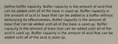 Define buffer capacity. Buffer capacity is the amount of acid that can be added until all of the base is used up. Buffer capacity is the amount of acid or base that can be added to a buffer without destroying its effectiveness. Buffer capacity is the amount of base that can be added until all of the base is used up. Buffer capacity is the amount of base that can be added until all of the acid is used up. Buffer capacity is the amount of acid that can be added until all of the acid is used up.