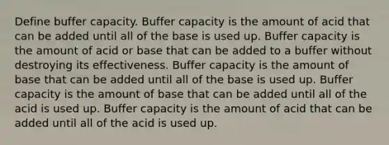 Define buffer capacity. Buffer capacity is the amount of acid that can be added until all of the base is used up. Buffer capacity is the amount of acid or base that can be added to a buffer without destroying its effectiveness. Buffer capacity is the amount of base that can be added until all of the base is used up. Buffer capacity is the amount of base that can be added until all of the acid is used up. Buffer capacity is the amount of acid that can be added until all of the acid is used up.