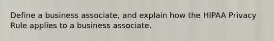 Define a business associate, and explain how the HIPAA Privacy Rule applies to a business associate.