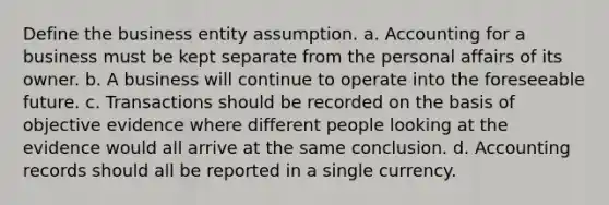 Define the business entity assumption. a. Accounting for a business must be kept separate from the personal affairs of its owner. b. A business will continue to operate into the foreseeable future. c. Transactions should be recorded on the basis of objective evidence where different people looking at the evidence would all arrive at the same conclusion. d. Accounting records should all be reported in a single currency.