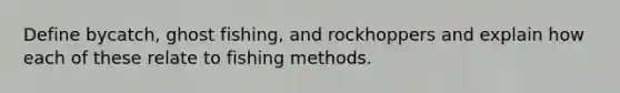 Define bycatch, ghost fishing, and rockhoppers and explain how each of these relate to fishing methods.