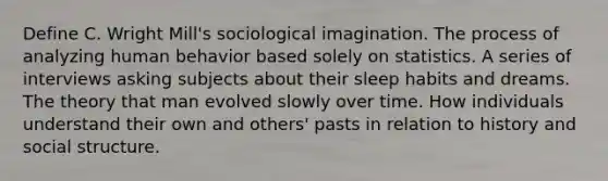 Define C. Wright Mill's sociological imagination. The process of analyzing human behavior based solely on statistics. A series of interviews asking subjects about their sleep habits and dreams. The theory that man evolved slowly over time. How individuals understand their own and others' pasts in relation to history and social structure.