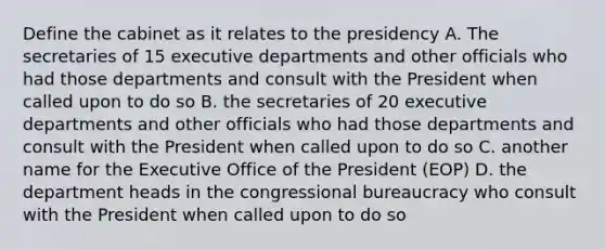 Define the cabinet as it relates to the presidency A. The secretaries of 15 executive departments and other officials who had those departments and consult with the President when called upon to do so B. the secretaries of 20 executive departments and other officials who had those departments and consult with the President when called upon to do so C. another name for the Executive Office of the President (EOP) D. the department heads in the congressional bureaucracy who consult with the President when called upon to do so