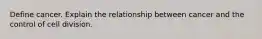 Define cancer. Explain the relationship between cancer and the control of cell division.