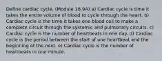 Define cardiac cycle. (Module 18.9A) a) Cardiac cycle is time it takes the entire volume of blood to cycle through the heart. b) Cardiac cycle is the time it takes one blood cell to make a complete circuit through the systemic and pulmonary circuits. c) Cardiac cycle is the number of heartbeats in one day. d) Cardiac cycle is the period between the start of one heartbeat and the beginning of the next. e) Cardiac cycle is the number of heartbeats in one minute.