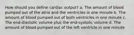 How should you define cardiac output? a. The amount of blood pumped out of the atria and the ventricles in one minute b. The amount of blood pumped out of both ventricles in one minute c. The end-diastolic volume plus the end-systolic volume d. The amount of blood pumped out of the left ventricle in one minute