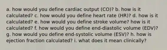 a. how would you define cardiac output (CO)? b. how is it calculated? c. how would you define heart rate (HR)? d. how is it calculated? e. how would you define stroke volume? how is it calculated? f. how would you define end-diastolic volume (EDV)? g. how would you define end-systolic volume (ESV)? h. how is ejection fraction calculated? i. what does it mean clinically?