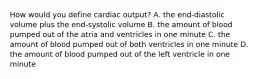 How would you define cardiac output? A. the end-diastolic volume plus the end-systolic volume B. the amount of blood pumped out of the atria and ventricles in one minute C. the amount of blood pumped out of both ventricles in one minute D. the amount of blood pumped out of the left ventricle in one minute