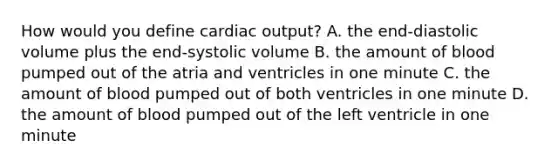 How would you define <a href='https://www.questionai.com/knowledge/kyxUJGvw35-cardiac-output' class='anchor-knowledge'>cardiac output</a>? A. the end-diastolic volume plus the end-systolic volume B. the amount of blood pumped out of the atria and ventricles in one minute C. the amount of blood pumped out of both ventricles in one minute D. the amount of blood pumped out of the left ventricle in one minute