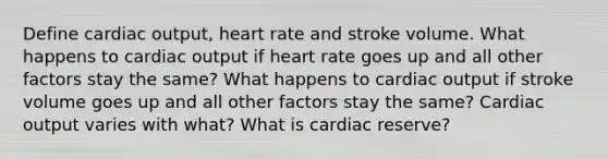 Define cardiac output, heart rate and stroke volume. What happens to cardiac output if heart rate goes up and all other factors stay the same? What happens to cardiac output if stroke volume goes up and all other factors stay the same? Cardiac output varies with what? What is cardiac reserve?