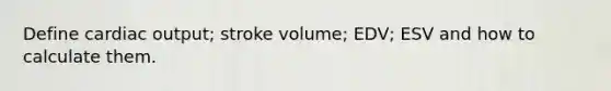 Define cardiac output; stroke volume; EDV; ESV and how to calculate them.