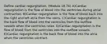 Define cardiac regurgitation. (Module 18.7A) A)Cardiac regurgitation is the flow of blood into the ventricles during atrial contraction. B)Cardiac regurgitation is the flow of blood back into the right and left atria from the veins. C)Cardiac regurgitation is the back flow of blood into the ventricles from the outflow vessels when the ventricles relax. D)Cardiac regurgitation is the flow of blood from the ventricles into the outflow vessels. E)Cardiac regurgitation is the back flow of blood into the atria when the ventricles contract.