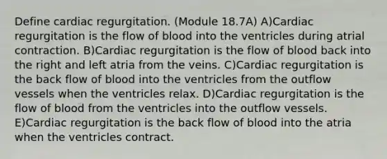 Define cardiac regurgitation. (Module 18.7A) A)Cardiac regurgitation is the flow of blood into the ventricles during atrial contraction. B)Cardiac regurgitation is the flow of blood back into the right and left atria from the veins. C)Cardiac regurgitation is the back flow of blood into the ventricles from the outflow vessels when the ventricles relax. D)Cardiac regurgitation is the flow of blood from the ventricles into the outflow vessels. E)Cardiac regurgitation is the back flow of blood into the atria when the ventricles contract.