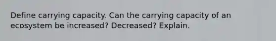 Define carrying capacity. Can the carrying capacity of an ecosystem be increased? Decreased? Explain.