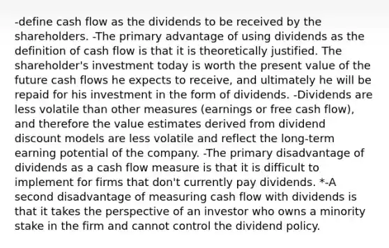 -define cash flow as the dividends to be received by the shareholders. -The primary advantage of using dividends as the definition of cash flow is that it is theoretically justified. The shareholder's investment today is worth the present value of the future cash flows he expects to receive, and ultimately he will be repaid for his investment in the form of dividends. -Dividends are less volatile than other measures (earnings or free cash flow), and therefore the value estimates derived from dividend discount models are less volatile and reflect the long-term earning potential of the company. -The primary disadvantage of dividends as a cash flow measure is that it is difficult to implement for firms that don't currently pay dividends. *-A second disadvantage of measuring cash flow with dividends is that it takes the perspective of an investor who owns a minority stake in the firm and cannot control the dividend policy.