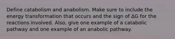 Define catabolism and anabolism. Make sure to include the energy transformation that occurs and the sign of ΔG for the reactions involved. Also, give one example of a catabolic pathway and one example of an anabolic pathway.