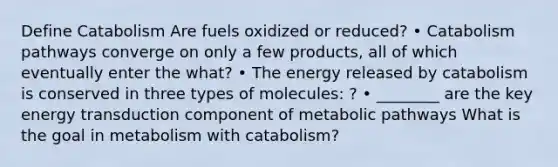 Define Catabolism Are fuels oxidized or reduced? • Catabolism pathways converge on only a few products, all of which eventually enter the what? • The energy released by catabolism is conserved in three types of molecules: ? • ________ are the key energy transduction component of metabolic pathways What is the goal in metabolism with catabolism?