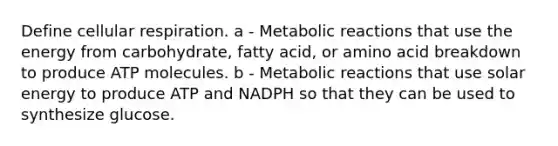 Define cellular respiration. a - Metabolic reactions that use the energy from carbohydrate, fatty acid, or amino acid breakdown to produce ATP molecules. b - Metabolic reactions that use solar energy to produce ATP and NADPH so that they can be used to synthesize glucose.