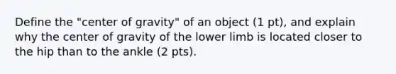 Define the "center of gravity" of an object (1 pt), and explain why the center of gravity of the lower limb is located closer to the hip than to the ankle (2 pts).