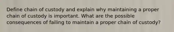 Define chain of custody and explain why maintaining a proper chain of custody is important. What are the possible consequences of failing to maintain a proper chain of custody?