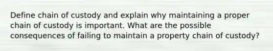 Define chain of custody and explain why maintaining a proper chain of custody is important. What are the possible consequences of failing to maintain a property chain of custody?