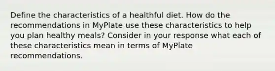 Define the characteristics of a healthful diet. How do the recommendations in MyPlate use these characteristics to help you plan healthy meals? Consider in your response what each of these characteristics mean in terms of MyPlate recommendations.