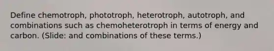 Define chemotroph, phototroph, heterotroph, autotroph, and combinations such as chemoheterotroph in terms of energy and carbon. (Slide: and combinations of these terms.)