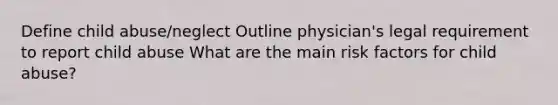 Define child abuse/neglect Outline physician's legal requirement to report child abuse What are the main risk factors for child abuse?