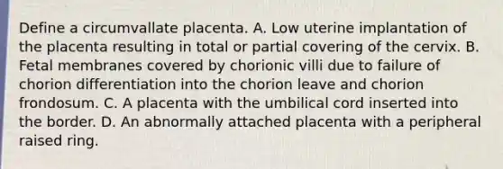 Define a circumvallate placenta. A. Low uterine implantation of the placenta resulting in total or partial covering of the cervix. B. Fetal membranes covered by chorionic villi due to failure of chorion differentiation into the chorion leave and chorion frondosum. C. A placenta with the umbilical cord inserted into the border. D. An abnormally attached placenta with a peripheral raised ring.