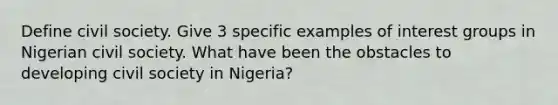 Define civil society. Give 3 specific examples of interest groups in Nigerian civil society. What have been the obstacles to developing civil society in Nigeria?