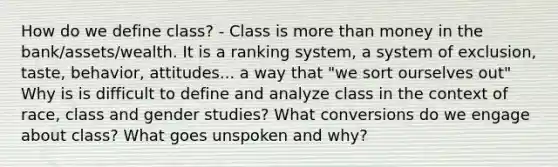 How do we define class? - Class is <a href='https://www.questionai.com/knowledge/keWHlEPx42-more-than' class='anchor-knowledge'>more than</a> money in the bank/assets/wealth. It is a ranking system, a system of exclusion, taste, behavior, attitudes... a way that "we sort ourselves out" Why is is difficult to define and analyze class in the context of race, class and gender studies? What conversions do we engage about class? What goes unspoken and why?