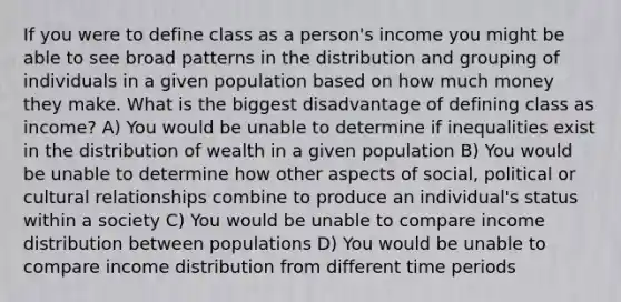 If you were to define class as a person's income you might be able to see broad patterns in the distribution and grouping of individuals in a given population based on how much money they make. What is the biggest disadvantage of defining class as income? A) You would be unable to determine if inequalities exist in the distribution of wealth in a given population B) You would be unable to determine how other aspects of social, political or cultural relationships combine to produce an individual's status within a society C) You would be unable to compare income distribution between populations D) You would be unable to compare income distribution from different time periods