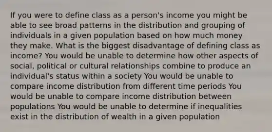 If you were to define class as a person's income you might be able to see broad patterns in the distribution and grouping of individuals in a given population based on how much money they make. What is the biggest disadvantage of defining class as income? You would be unable to determine how other aspects of social, political or cultural relationships combine to produce an individual's status within a society You would be unable to compare income distribution from different time periods You would be unable to compare income distribution between populations You would be unable to determine if inequalities exist in the distribution of wealth in a given population