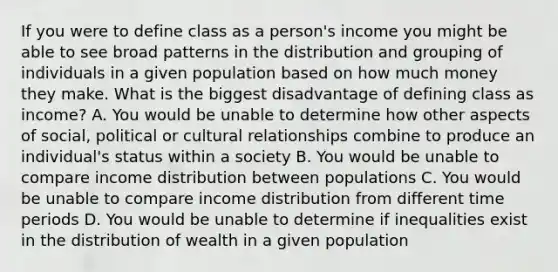 If you were to define class as a person's income you might be able to see broad patterns in the distribution and grouping of individuals in a given population based on how much money they make. What is the biggest disadvantage of defining class as income? A. You would be unable to determine how other aspects of social, political or cultural relationships combine to produce an individual's status within a society B. You would be unable to compare income distribution between populations C. You would be unable to compare income distribution from different time periods D. You would be unable to determine if inequalities exist in the distribution of wealth in a given population