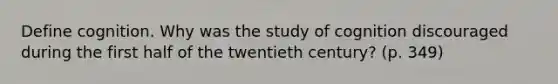 Define cognition. Why was the study of cognition discouraged during the first half of the twentieth century? (p. 349)