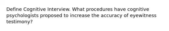 Define Cognitive Interview. What procedures have cognitive psychologists proposed to increase the accuracy of eyewitness testimony?