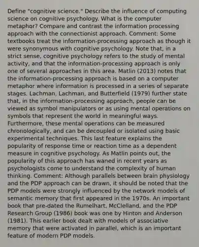 Define "cognitive science." Describe the influence of computing science on cognitive psychology. What is the computer metaphor? Compare and contrast the information processing approach with the connectionist approach. Comment: Some textbooks treat the information-processing approach as though it were synonymous with cognitive psychology. Note that, in a strict sense, cognitive psychology refers to the study of mental activity, and that the information-processing approach is only one of several approaches in this area. Matlin (2013) notes that the information-processing approach is based on a computer metaphor where information is processed in a series of separate stages. Lachman, Lachman, and Butterfield (1979) further state that, in the information-processing approach, people can be viewed as symbol manipulators or as using mental operations on symbols that represent the world in meaningful ways. Furthermore, these mental operations can be measured chronologically, and can be decoupled or isolated using basic experimental techniques. This last feature explains the popularity of response time or reaction time as a dependent measure in cognitive psychology. As Matlin points out, the popularity of this approach has waned in recent years as psychologists come to understand the complexity of human thinking. Comment: Although parallels between brain physiology and the PDP approach can be drawn, it should be noted that the PDP models were strongly influenced by the network models of semantic memory that first appeared in the 1970s. An important book that pre-dated the Rumelhart, McClelland, and the PDP Research Group (1986) book was one by Hinton and Anderson (1981). This earlier book dealt with models of associative memory that were activated in parallel, which is an important feature of modern PDP models.