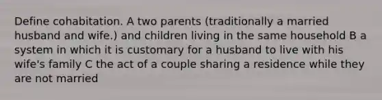 Define cohabitation. A two parents (traditionally a married husband and wife.) and children living in the same household B a system in which it is customary for a husband to live with his wife's family C the act of a couple sharing a residence while they are not married