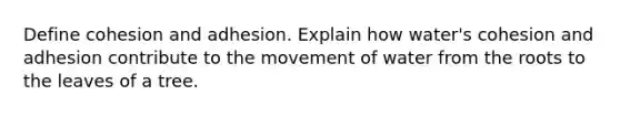 Define cohesion and adhesion. Explain how water's cohesion and adhesion contribute to the movement of water from the roots to the leaves of a tree.