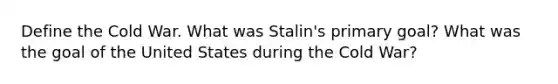 Define the Cold War. What was Stalin's primary goal? What was the goal of the United States during the Cold War?